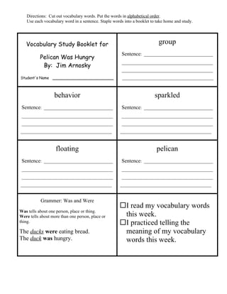 Directions: Cut out vocabulary words. Put the words in alphabetical order.
   Use each vocabulary word in a sentence. Staple words into a booklet to take home and study.




   Vocabulary Study Booklet for                                            group
                                                       Sentence: _______________________________
           Pelican Was Hungry
                                                       _________________________________________
            By: Jim Arnosky
                                                       _________________________________________
Student's Name ______________________                  _________________________________________



                   behavior                                              sparkled
 Sentence: _______________________________             Sentence: _______________________________
 _________________________________________             _________________________________________
 _________________________________________             _________________________________________
_________________________________________             _________________________________________



                   floating                                               pelican
 Sentence: _______________________________             Sentence: _______________________________
 _________________________________________             _________________________________________
 _________________________________________             _________________________________________
_________________________________________             _________________________________________


           Grammer: Was and Were
                                                     I read my vocabulary words
Was tells about one person, place or thing.
Were tells about more than one person, place or       this week.
thing.                                               I practiced telling the
The ducks were eating bread.                          meaning of my vocabulary
The duck was hungry.                                  words this week.
 