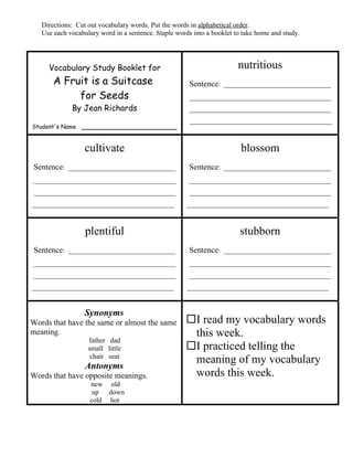 Directions: Cut out vocabulary words. Put the words in alphabetical order.
   Use each vocabulary word in a sentence. Staple words into a booklet to take home and study.




     Vocabulary Study Booklet for                                       nutritious
       A Fruit is a Suitcase                           Sentence: _______________________________
            for Seeds                                  _________________________________________
             By Jean Richards                          _________________________________________
                                                       _________________________________________
Student's Name ______________________


                  cultivate                                              blossom
Sentence: _______________________________              Sentence: _______________________________
_________________________________________              _________________________________________
_________________________________________              _________________________________________
_________________________________________             _________________________________________



                  plentiful                                             stubborn
Sentence: _______________________________              Sentence: _______________________________
_________________________________________              _________________________________________
_________________________________________              _________________________________________
_________________________________________             _________________________________________


                  Synonyms
Words that have the same or almost the same          I read my vocabulary words
meaning.                                              this week.
                   father dad
                   small little                      I practiced telling the
                    chair seat
                                                      meaning of my vocabulary
                  Antonyms
Words that have opposite meanings.                    words this week.
                    new old
                     up  down
                    cold hot
 