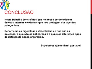 CONCLUSÃO Neste trabalho concluímos que no nosso corpo existem defesas internas e externas que nos protegem dos agentes patogénicos. Recordamos a fagocitose e descobrimos o que são as mucosas, o que são os anticorpos e o quais os diferentes tipos de defesas do nosso organismo. Esperamos que tenham gostado!  
