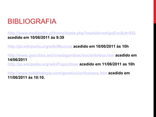 BIBLIOGRAFIA http://www.medipedia.pt/home/home.php?module=artigoEnc&id=552  acedido em 10/06/2011 às 9:39 http://pt.wikipedia.org/wiki/Mucosa  acedido em 10/06/2011 às 10h http://www.geocities.ws/investigandoaciencia/defesa.htm  acedido em 14/06/2011 http://pt.wikipedia.org/wiki/Fagocitose   acedido em 11/06/2011 as 10h http://www.todabiologia.com/genetica/anticorpos.htm  acedido em 11/06/2011 às 10:10. 