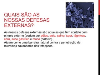 QUAIS SÃO AS NOSSAS DEFESAS EXTERNAS? As nossas defesas externas são aquelas que têm contato com o meio externo (podem ser  pêlos ,  pele ,  saliva ,  suor ,  lágrimas ,  cera, suco gástrico  e  muco  (catarro). Atuam como uma barreira natural contra a penetração de micróbios causadores das infecções. 