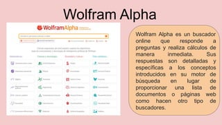 Wolfram Alpha
Wolfram Alpha es un buscador
online que responde a
preguntas y realiza cálculos de
manera inmediata. Sus
respuestas son detalladas y
específicas a los conceptos
introducidos en su motor de
búsqueda en lugar de
proporcionar una lista de
documentos o páginas web
como hacen otro tipo de
buscadores.
 