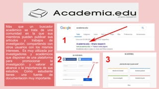 Más que un buscador
académico se trata de una
comunidad en la que sus
miembros pueden publicar sus
artículos y trabajos de
investigación, compartiendo con
otros usuarios con los mismos
intereses. Es muy utilizada por
investigadores y académicos
que disponen de una plataforma
para promocionar la
investigación y valorar el
alcance o la importancia de sus
estudios. Como estudiante
tienes una fuente de
documentación muy importante.
1
2 3
 