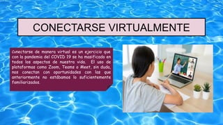 CONECTARSE VIRTUALMENTE
Conectarse de manera virtual es un ejercicio que
con la pandemia del COVID 19 se ha masificado en
todos los aspectos de nuestra vida. El uso de
plataformas como Zoom, Teams o Meet, sin duda,
nos conectan con oportunidades con las que
anteriormente no estábamos lo suficientemente
familiarizados.
 