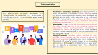 Redes sociales
Son plataformas digitales formadas por
comunidades de individuos con actividades o
vínculos en común como amistad, parentesco,
trabajo.
- Mantener o establecer contacto. Las redes permiten a
todas las personas que poseen acceso a Internet crearse
un usuario en la red y conectarse con otros alrededor del
planeta que también estén adheridos a esa red social.
Permiten comunicarse con amigos, familiares, hacer
nuevas amistades, buscar pareja, establecer relaciones
laborales o profesionales.
- Informarse. El gran caudal de información que circula en
las redes sociales permite a los usuarios mantenerse
informados sobre acontecimientos importantes o
temáticas de interés. La mayoría de las redes permiten
crear un usuario y personalizar el tipo de información que
se mostrará en la red.
- Vender/comprar. Muchas redes sociales se han
erigido como canales para la compra y venta de
bienes o servicios. En plataformas como Instagram o
Facebook, el usuario puede seguir a los negocios,
comercios o trabajadores independientes que sean
de su agrado y establecer con ellos relaciones
comerciales.
 