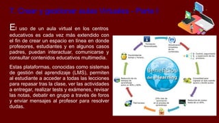 7. Crear y gestionar aulas Virtuales - Parte I
El uso de un aula virtual en los centros
educativos es cada vez más extendido con
el fin de crear un espacio en línea en donde
profesores, estudiantes y en algunos casos
padres, puedan interactuar, comunicarse y
consultar contenidos educativos multimedia.
Estas plataformas, conocidas como sistemas
de gestión del aprendizaje (LMS), permiten
al estudiante a acceder a todas las lecciones
para repasar tras la clase, ver las actividades
a entregar, realizar tests y exámenes, revisar
las notas, debatir en grupo a través de foros
y enviar mensajes al profesor para resolver
dudas.
 