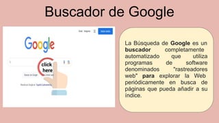 Buscador de Google
La Búsqueda de Google es un
buscador completamente
automatizado que utiliza
programas de software
denominados "rastreadores
web" para explorar la Web
periódicamente en busca de
páginas que pueda añadir a su
índice.
 