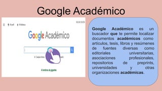 Google Académico
Google Académico es un
buscador que te permite localizar
documentos académicos como
artículos, tesis, libros y resúmenes
de fuentes diversas como
editoriales universitarias,
asociaciones profesionales,
repositorios de preprints,
universidades y otras
organizaciones académicas.
 