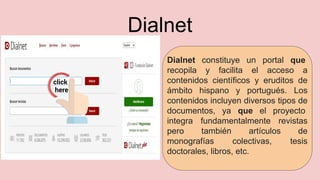 Dialnet
Dialnet constituye un portal que
recopila y facilita el acceso a
contenidos científicos y eruditos de
ámbito hispano y portugués. Los
contenidos incluyen diversos tipos de
documentos, ya que el proyecto
integra fundamentalmente revistas
pero también artículos de
monografías colectivas, tesis
doctorales, libros, etc.
 