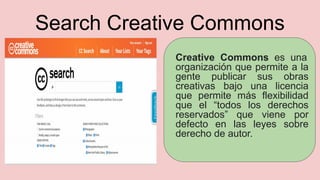 Search Creative Commons
Creative Commons es una
organización que permite a la
gente publicar sus obras
creativas bajo una licencia
que permite más flexibilidad
que el “todos los derechos
reservados” que viene por
defecto en las leyes sobre
derecho de autor.
 