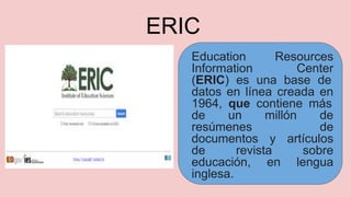 ERIC
Education Resources
Information Center
(ERIC) es una base de
datos en línea creada en
1964, que contiene más
de un millón de
resúmenes de
documentos y artículos
de revista sobre
educación, en lengua
inglesa.
 