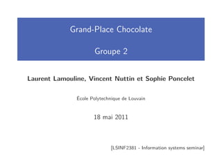 Grand-Place Chocolate

                      Groupe 2


Laurent Lamouline, Vincent Nuttin et Sophie Poncelet

               École Polytechnique de Louvain


                      18 mai 2011



                             [LSINF2381 - Information systems seminar]
 