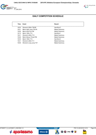 Time Event Round
18:54 Women's 200m T36/38 Semifinal 2
19:01 Men's High Jump T42-44 Medal Ceremony
19:08 Men's Shot Put F46 Medal Ceremony
19:15 Men's 100m T13 Semifinal 1
19:21 Women's 200m T13 Medal Ceremony
19:28 Men's Discus Throw F56 Medal Ceremony
19:35 Men's 100m T13 Semifinal 2
19:41 Women's 200m T11 Medal Ceremony
19:48 Women's Long Jump T47 Medal Ceremony
2016 IPC Athletics European Championships, GrossetoCARLO ZECCHINI OLYMPIC STADIUM
SAT
11 JUN 2016
DAILY COMPETITION SCHEDULE
AT0000Y11_D_20160611_C58 ENG 1.0 FRI 10 JUN 2016 14:18 Page 2/2
 