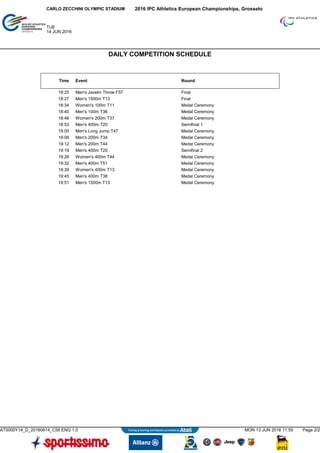 Time Event Round
18:25 Men's Javelin Throw F57 Final
18:27 Men's 1500m T13 Final
18:34 Women's 100m T11 Medal Ceremony
18:40 Men's 100m T36 Medal Ceremony
18:46 Women's 200m T37 Medal Ceremony
18:53 Men's 400m T20 Semifinal 1
19:00 Men's Long Jump T47 Medal Ceremony
19:06 Men's 200m T34 Medal Ceremony
19:12 Men's 200m T44 Medal Ceremony
19:19 Men's 400m T20 Semifinal 2
19:26 Women's 400m T44 Medal Ceremony
19:32 Men's 400m T51 Medal Ceremony
19:39 Women's 400m T13 Medal Ceremony
19:45 Men's 400m T38 Medal Ceremony
19:51 Men's 1500m T13 Medal Ceremony
2016 IPC Athletics European Championships, GrossetoCARLO ZECCHINI OLYMPIC STADIUM
TUE
14 JUN 2016
DAILY COMPETITION SCHEDULE
AT0000Y14_D_20160614_C58 ENG 1.0 MON 13 JUN 2016 11:59 Page 2/2
 