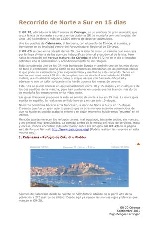 Recorrido de Norte a Sur en 15 días
El GR 20, ubicado en la isla francesa de Córcega, es un sendero de gran recorrido que
cruza la isla de noroeste a sureste en un durísimo GR de montaña con una longitud de
unos 180 kilómetros y más de 22.000 metros de desnivel acumulado.
Une los pueblos de Calenzana, al Noroeste, con el pueblo de Conca, al sureste, y
transcurre en su totalidad dentro del Parque Natural Regional de Córcega.
El GR-20 se creo en la década de los 70, con la idea de crear un camino que avanzara
por la línea divisoria de las cuencas hidrográficas oriental y occidental de la isla. Pero
hasta la creación del Parque Natural de Córcega el año 1972 no se le dio el impulso
definitivo con la señalización y acondicionamiento de los refugios.
Está considerado uno de los GR más bonitos de Europa y también uno de los más duros
de todo el continente. Buena parte de los senderistas abandonan en las primeras etapas
lo que pone en evidencia la gran exigencia física y mental de este recorrido. Tener en
cuenta que tiene unos 180 Km. de longitud, con un desnivel acumulado de 22.000
metros, a esto añadirle algunos pasos y etapas aéreas con bastante dificultad y
aderezarlo con un calor sofocante si lo hacéis durante los meses de verano.
Esta ruta se puede realizar en aproximadamente entre 10 y 15 etapas y en cualquiera de
los dos sentidos de la marcha, pero hay que tener en cuenta que los tramos más duros
de montaña los encontramos en la mitad norte.
Las guías francesas proponen la ruta en sentido de norte a sur en 15 días. La única guía
escrita en español, la realiza en sentido inverso y en tan solo 10 etapas.
Nosotros decidimos hacerlo a “la francesa”, es decir de Norte a Sur y en 15 etapas.
Creemos que fue un gran acierto puesto que de otra manera estamos convencidos de
que no hubieras podido acabarlo entero y en algún momento hubiéramos “muerto” en el
intento.
Mención aparte merecen los refugios corsos: mal equipado, bastante sucios, sin mantas,
y en general muy descuidados. La comida dentro de la media del resto de servicios, mala
y escasa. Podéis encontrar más información sobre los refugios del GR-20 en la página
web de Parque Natural: http://www.parc-corse.org/ (Podéis realizar las reservas en esta
misma web).
1. Calenzana - Refugio de Ortu di u Piobbu


        Distancia: 12 Km.        Desnivel:   1.360 m. -   60 m.        Tiempo: 05:00 h.




Salimos de Calenzana desde la Fuente de Sant'Antone situada en la parte alta de la
población a 275 metros de altitud. Desde aquí ya vemos las marcas rojas y blancas que
marcan el GR-20.

                                                                             GR 20 Córcega
                                                                           Septiembre 2010
                                                                     Iñigo Bengoa Larringan
 