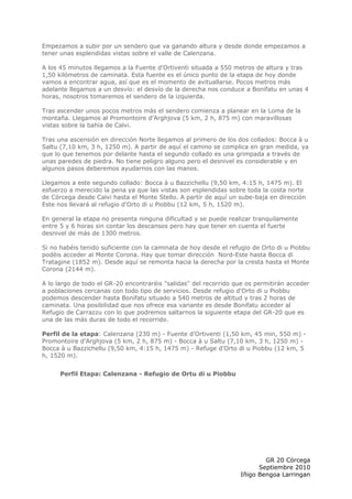 Empezamos a subir por un sendero que va ganando altura y desde donde empezamos a
tener unas esplendidas vistas sobre el valle de Calenzana.

A los 45 minutos llegamos a la Fuente d'Ortiventi situada a 550 metros de altura y tras
1,50 kilómetros de caminata. Esta fuente es el único punto de la etapa de hoy donde
vamos a encontrar agua, así que es el momento de avituallarse. Pocos metros más
adelante llegamos a un desvío: el desvío de la derecha nos conduce a Bonifatu en unas 4
horas, nosotros tomaremos el sendero de la izquierda.

Tras ascender unos pocos metros más el sendero comienza a planear en la Loma de la
montaña. Llegamos al Promontoire d'Arghjova (5 km, 2 h, 875 m) con maravillosas
vistas sobre la bahía de Calvi.

Tras una ascensión en dirección Norte llegamos al primero de los dos collados: Bocca à u
Saltu (7,10 km, 3 h, 1250 m). A partir de aquí el camino se complica en gran medida, ya
que lo que tenemos por delante hasta el segundo collado es una grimpada a través de
unas paredes de piedra. No tiene peligro alguno pero el desnivel es considerable y en
algunos pasos deberemos ayudarnos con las manos.

Llegamos a este segundo collado: Bocca à u Bazzichellu (9,50 km, 4:15 h, 1475 m). El
esfuerzo a merecido la pena ya que las vistas son esplendidas sobre toda la costa norte
de Córcega desde Calvi hasta el Monte Stello. A partir de aquí un sube-baja en dirección
Este nos llevará al refugio d'Orto di u Piobbu (12 km, 5 h, 1520 m).

En general la etapa no presenta ninguna dificultad y se puede realizar tranquilamente
entre 5 y 6 horas sin contar los descansos pero hay que tener en cuenta el fuerte
desnivel de más de 1300 metros.

Si no habéis tenido suficiente con la caminata de hoy desde el refugio de Orto di u Piobbu
podéis acceder al Monte Corona. Hay que tomar dirección Nord-Este hasta Bocca di
Tratagine (1852 m). Desde aquí se remonta hacia la derecha por la cresta hasta el Monte
Corona (2144 m).

A lo largo de todo el GR-20 encontraréis "salidas" del recorrido que os permitirán acceder
a poblaciones cercanas con todo tipo de servicios. Desde refugio d'Orto di u Piobbu
podemos descender hasta Bonifatu situado a 540 metros de altitud y tras 2 horas de
caminata. Una posibilidad que nos ofrece esa variante es desde Bonifatu acceder al
Refugio de Carrazzu con lo que podremos saltarnos la siguiente etapa del GR-20 que es
una de las más duras de todo el recorrido.

Perfil de la etapa: Calenzana (230 m) - Fuente d'Ortiventi (1,50 km, 45 min, 550 m) -
Promontoire d'Arghjova (5 km, 2 h, 875 m) - Bocca à u Saltu (7,10 km, 3 h, 1250 m) -
Bocca à u Bazzichellu (9,50 km, 4:15 h, 1475 m) - Refuge d'Orto di u Piobbu (12 km, 5
h, 1520 m).


      Perfil Etapa: Calenzana - Refugio de Ortu di u Piobbu




                                                                          GR 20 Córcega
                                                                        Septiembre 2010
                                                                  Iñigo Bengoa Larringan
 