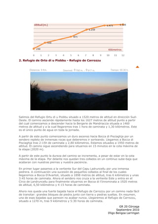 2. Refugio de Orto di u Piobbu - Refugio de Carrozzu


        Distancia: 9 Km.        Desnivel:   780 m. -   917 m.       Tiempo: 05:30 h.




Salimos del Refugio Ortu di u Piobbu situado a 1520 metros de altitud en dirección Sud-
Oeste. El camino asciende rápidamente hasta los 1627 metros de altitud punto a partir
del cual comenzamos a descender hacia la Bergerie de Mandriaccia situada a 1460
metros de altitud y a la cual llegaremos tras 1 hora de caminata y 1,30 kilómetros. Este
es el único punto de agua en toda la jornada.

A partir de este punto comenzamos un duro ascenso hacia Bocca di Pisciaghja por un
sendero repleto de inmensas rocas que deberemos ir sorteando. Llegamos a Bocca di
Pisciaghja tras 2:15h de caminata y 2,80 kilómetros. Estamos situados a 1950 metros de
altitud. El camino sigue ascendiendo para situarnos en 15 minutos en la cota máxima de
la etapa (2020 m).

A partir de este punto la dureza del camino se incrementa, a pesar de estar en la cota
máxima de la etapa. Por delante nos quedan tres collados en un continuo sube-baja que
acabaran con nuestras piernas y nuestra paciencia.

En primer lugar pasamos a la vertiente Sur del Capu Ladruncellu por una inmensa
pedrera. A continuación una sucesión de pequeños collados al final de los cuales
llegaremos a Bocca D'Avartoli, situado a 1898 metros de altitud, tras 6 kilómetros y unas
3:45 horas de caminata. Ahora el sendero nos cruza a la vertiente Este y entra en el
Circo de Landruncellu para finalmente situarnos en Bocca di l'Innominata a 1920 metros
de altitud, 6,50 kilómetros y 4:15 horas de caminata.

Ahora nos queda una fuerte bajada hacia el Refugio de Carrozzu por un camino nada fácil
de transitar: grandes bloques de piedra junto con tierra y piedras sueltas. En resumen,
una de esas bajadas que parecen no acabar nunca. Llegaremos al Refugio de Carrozzu,
situado a 1270 m, tras 9 kilómetros y 5:30 horas de caminata.

                                                                          GR 20 Córcega
                                                                        Septiembre 2010
                                                                  Iñigo Bengoa Larringan
 