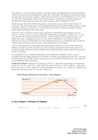 Este hacia un circo de origen glaciar. El sendero sigue zigzageando con fuerte pendiente
y difícil avance hasta que llegamos al Lago de la Muvrella. Un pequeño estanque de agua
no apta para el consumo situado a 1885 metros de altitud, 5,50 kilómetros y 2:15 horas
de caminata. Desde este punto vale la pena admirar el paisaje a nuestra espala con
estupendas vistas sobre la costa norte de Córcega y sobre la Bahía de Calvi.
Desde el Lago de la Muvrella nos queda un corto pero duro ascenso hasta Bocca di
Muvrella. Tras esta breve pero dura grimpada llegamos Bocca di Muvrella situada a 1990
metros de altitud, 6 kilómetros y 2:30 horas de caminata. Estamos situados sobre la
arista Oeste del Macizo de La Muvrella.
El camino vira a nuestra derecha para comenzar a descender ligeramente unos 50
metros. A partir de aquí vuelve a ascender hasta Bocca di Stagnu a 1995m (3 h y 7,10
km). Desde este punto ya podemos divisar nuestro destino de la etapa de hoy en el
fondo del valle. La bajada es dura con una fuerte pendiente y nos llevará hasta la
Estación de Esquí de Haut-Asco tras 575 metros de desnivel. La estación está situada a
1420 metros de altitud (4:30 horas y 9,50 kilómetros de caminata).
Si aún tenéis ganas de más podéis ascender hasta el Monte Cintu de 2706 metros de
altitud, el punto más alto de toda la isla de Córcega. El sendero comienza justo en el
parking situado frente al Hotel Le Chalet. Para esta ascensión contar unas 8 horas entre
la ida y la vuelta.
En la etapa de hoy, si queréis descansar de los fabulosos refugios corsos y de su
exquisita comida podéis alojaros en el Hotel Le Chalet. Las habitaciones no son ninguna
maravilla pero la comida no está nada mal y nos permitirán descansar por una noche de
la incomodidad de los refugios.
Perfil de la etapa: Refugio de Carrozzu (1270 m) - Pasarela suspendida de Spasimata
(0.56 km, 15 min, 1220 m) - Lago de la Muvrella (5,50 km, 2:15 h, 1885 m) - Bocca di
Muvrella (6 km, 2:30 h, 1990 m) - Bocca di Stagnu (7,10 km, 3 h, 1995 m) - Estación de
Esquí de Haut-Asco (9,50 km, 4:30 h, 1420 m).


      Perfil Etapa: Refugio de Carrozzu - Ascu Stagnu




4. Ascu Stagnu - Refugio de Tighjetu


        Distancia: 7 Km.        Desnivel:   1.050 m. -   800 m.     Tiempo: 05:00 h.




                                                                          GR 20 Córcega
                                                                        Septiembre 2010
                                                                  Iñigo Bengoa Larringan
 