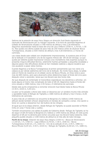 Salimos de la estación de esquí Ascu Stagnu en dirección Sud-Oeste siguiendo el
riachuelo de Stranciacone por su margen izquierdo. A la hora de caminata llegamos al
Collado de Stranciacone situado a 1700 metros de altitud y tras 2,30 kilómetros.
Seguimos ascendiendo hasta la base del circo de Lavu d'Altore (1930 m, 3,70 km, 1:30
h). Nos queda una última subida de poco más de 250 metros antes de alcanzar Bocca
Tumasginesca, situada a 2183 metros de altitud y tras 4,50 kilómetros y 2 horas de
caminata.
Las vistas desde este collado son simplemente impresionantes. A nuestros pies el Circo
de la Solitude o E Cascettoni uno de los lugares míticos del GR-20 de Córcega. Lo que
queda por delante puede impresionar incluso a los montañeros más expertos aunque no
presenta ninguna dificultad técnica, solamente fuertes grimpadas y pequeñas escaladas y
algunos pasos más dificultosos donde se han instalado cadenas y alguna escalera que
nos ayudarán a pasar estos tramos.
Cuando llegamos a la Bocca Tumasginesca el primer pensamiento que nos viene a la
cabeza es por dónde saldremos del Circo de la Solitude. No miréis hacia abajo, la salida
está en frente de nosotros en el collado vecino de Bocca Minuta, en línea recta a poco
mas de 600 metros, pero para alcanzarlo antes deberemos bajar al fondo del circo para
después volver a ascender, tarea que nos llevará casi dos horas más.
Así que después de contemplar el maravilloso espectáculo nos decidimos a afrontar, sin
duda alguna el tramo más complicado de todo el GR-20. Bajaremos hasta el fondo del
circo situado a 1980 metros, tras 2:45 horas y 5 kilómetros de caminata.
Desde este punto empezamos a remontar dirección Sud-Oeste hasta la Bocca Minuta
(3:45 h, 2218 m, 5,45 km).
Lo peor ya ha pasado y ahora solo resta un descenso por un sendero mucha más cómodo
y agradable hasta el Refugio de Tighjettu a 1680 metros de altitud y tras 5 horas y 6,50
kilómetros de caminata.
A poco más de un kilómetro se encuentra la Bergeries d'u Vallone (1440 metros de
altitud) donde también ofrecen alojamiento en tiendas de campaña y cenas. Una opción a
tener en cuenta si deseamos huir del bullicio de los refugios.
Al igual que en la etapa anterior, desde Refugio de Tighjettu se puede ascender al Monte
Cintu en unas 7 horas (ida y vuelta).
También encontramos una salida al pueblo de Calasima desde Refugio de Tighjettu se ha
de seguir el GR-20 hasta la Bergeries d'u Vallone a 1440 metros de altitud. En este punto
dejamos el GR por la derecha para tomar una pista que nos llevará hasta Calasima. Este
pequeño pueblo situado a 1100 metros de altitud es el más alto de todo Córcega.
Perfil de la etapa: Estación de esquí Ascu Stagnu (1420 m) - Bocca de Stranciacone
( 2,30 km, 1 h, 1700 m) - Lago d'Altore (3,70 km, 1:30 h, 1930 m) - Bocca
Tumasginesca (4,50 km, 2 h, 2183 m) - Circ de la solitude (5 km, 2:45 h, 1980 m) -
Bocca Minuta (5,45 km, 3:45 h, 2218 m) - Refugio de Tighjettu (6,50 km, 5 h, 1680 m).

                                                                          GR 20 Córcega
                                                                        Septiembre 2010
                                                                  Iñigo Bengoa Larringan
 