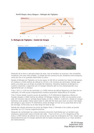 Perfil Etapa: Ascu Stagnu - Refugio de Tighjetu




5. Refugio de Tighjetu - Castel de Vergio


        Distancia: 13 Km.        Desnivel:   650 m. -   750 m.      Tiempo: 06:00 h.




Después de la dura y abrupta etapa de ayer, hoy el sendero se suaviza y las montañas
muestran una cara más amable. La etapa de hoy transcurre por senderos entre bosques,
cerca de ríos y sin grandes desniveles a cubrir.
Desde el Refugio de Tighjettu se ha de seguir el GR-20 en sentido Sur hasta la Bergeries
d'u Vallone a 1440 metros de altitud (1,10 km y 35 minutos de caminata). Desde aquí
parte una pista que se dirige al pueblo de Calasima. Nosotros dejamos la Bergerie a
nuestra izquierda y seguimos por el margen derecho del río Viru descendiendo muy
ligeramente por un bosque
Tras 1:45 h y 3,30 km de caminata y a 1400 metros de altitud llegamos a la base de un
riachuelo. En este punto empezaremos nuestra ascensión hasta Bocca di Fuciale.
Tras 3 horas desde nuestro punto de partida y 4,75 kilómetros llegamos a Bocca di
Fuciale situado a 1960 metros de altitud. El Refugio Ciottulu à i Mori se encuentra a tan
sólo 30 minutos más en sentido Nord-Oeste (3:30 h, 1990 m, 5,60 km). Desde el refugio
tenemos unas gratas vistas sobre todo el valle del Río Golu que nace un poco más abajo
del refugio y que recorre 75 kilómetros antes de llegar al mar en la costa Este de la isla
de Córcega. El Río Golu es el más largo de toda la isla.
Detrás del refugio tenemos los picos de Paglia Orba y Tafunata a los cuales se puede
ascender en 4 y 3 horas respectivamente.
Después de contemplar las vistas tomamos dirección Sud-Oeste por un sendero que
empieza a descender hacia el fondo del valle. Tras 8,10 km y 4:15 h llegamos al Río
Golu a 1700 metros de altitud muy cerca de las ruinas de la Bergerie de Tula. Desde aquí
descenderemos por el margen derecho del río hasta incorporáramos a un viejo sendero
de trashumancia.
                                                                          GR 20 Córcega
                                                                        Septiembre 2010
                                                                  Iñigo Bengoa Larringan
 