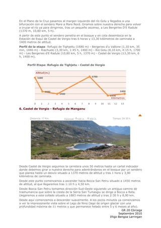 En el Plano de la Cruz pasamos al margen izquierdo del río Golu y llegados a una
bifurcación con el sendero Mare a Mare Nord. Giramos sobre nuestra derecha para volver
a cruzar el río ya para dirigirnos, tras un pequeño ascenso, a Les Bergeries D'E Radule
(1370 m, 10,80 km, 5 h).
A partir de este punto el sendero penetra en el bosque y en cota desemboca en la
Estación de Esquí de Castel de Vergio tras 6 horas y 13,30 kilómetros de caminata a
1400 metros de altitud.
Perfil de la etapa: Refugio de Tighjettu (1680 m) - Bergeries d'u Vallone (1,10 km, 35
min, 1440 m) - Riachuelo (3,30 km, 1:45 h, 1400 m) - Río Golu (8,10 km, 4:15 h, 1700
m) - Les Bergeries d'E Radule (10,80 km, 5 h, 1370 m) - Castel de Vergio (13,30 km, 6
h, 1400 m).


      Perfil Etapa: Refugio de Tighjetu - Castel de Vergio




6. Castel de Vergio - Refugio de Manganu


       Distancia: 17 Km.        Desnivel:   530 m. -   350 m.      Tiempo: 04:30 h.




Desde Castel de Vergio seguimos la carretera unos 50 metros hasta un cartel indicador
donde debemos girar a nuestra derecha para adentrándonos en el bosque por un sendero
que planea hasta un desvío situado a 1370 metros de altitud y tras 1 hora y 3,90
kilómetros de caminata.
Desde este punto comenzamos a ascender hacia Bocca San Petru situado a 1450 metros
de altitud, al que llegaremos tras 1:10 h y 4,50 km.
Desde Bocca San Petru tomamos dirección Sud-Oeste siguiendo un antiguo camino de
trashumancia que sobre la cresta de la Serra San Tumasgiu se dirige a Bocca a Reta.
Llegaremos a este collado situado a 1883 metros de altitud y tras 2:30 h y 8,90 km.
Desde aquí comenzamos a descender suavemente. A los pocos minutos ya comenzamos
a ver la impresionante vista sobre el Lago de Nino (lago de origen glaciar con una
profundidad máxima de 11 metros y que permanece helado entre 5 y 6 meses al año).
                                                                            GR 20 Córcega
                                                                         Septiembre 2010
                                                                   Iñigo Bengoa Larringan
 