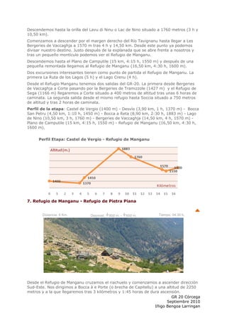 Descendemos hasta la orilla del Lavu di Ninu o Lac de Nino situado a 1760 metros (3 h y
10,50 km).
Comenzamos a descender por el margen derecho del Río Tavignanu hasta llegar a Les
Bergeries de Vaccaghja a 1570 m tras 4 h y 14,50 km. Desde este punto ya podemos
divisar nuestro destino. Justo después de la explanada que se abre frente a nosotros y
tras un pequeño montículo podemos ver el Refugio de Manganu.
Descendemos hasta el Plano de Camputile (15 km, 4:15 h, 1550 m) y después de una
pequeña remontada llegamos al Refugio de Manganu (16,50 km, 4:30 h, 1600 m).
Dos excursiones interesantes tienen como punto de partida el Refugio de Manganu. La
primera La Ruta de los Lagos (5 h) y el Lago Crenu (4 h).
Desde el Refugio Manganu tenemos dos salidas del GR-20. La primera desde Bergeries
de Vaccaghja a Corte pasando por la Bergeries de Tramizzole (1427 m) y el Refugio de
Sega (1166 m) llegaremos a Corte situado a 400 metros de altitud tras unas 6 horas de
caminata. La segunda salida desde el mismo refugio hasta Soccia situado a 750 metros
de altitud y tras 2 horas de caminata.
Perfil de la etapa: Castel de Vergio (1400 m) - Desvío (3,90 km, 1 h, 1370 m) - Bocca
San Petru (4,50 km, 1:10 h, 1450 m) - Bocca a Reta (8,90 km, 2:30 h, 1883 m) - Lago
de Nino (10,50 km, 3 h, 1760 m) - Bergeries de Vaccaghja (14,50 km, 4 h, 1570 m) -
Plano de Camputile (15 km, 4:15 h, 1550 m) - Refugio de Manganu (16,50 km, 4:30 h,
1600 m).


      Perfil Etapa: Castel de Vergio - Refugio de Manganu




7. Refugio de Manganu - Refugio de Pietra Piana


        Distancia: 8 Km.        Desnivel:   800 m. -   600 m.      Tiempo: 04:30 h.




Desde el Refugio de Manganu cruzamos el riachuelo y comenzamos a ascender dirección
Sud-Este. Nos dirigimos a Bocca à e Porte (o brecha de Capitellu) a una altitud de 2250
metros y a la que llegaremos tras 3 kilómetros y 1:45 horas de dura ascensión.
                                                                           GR 20 Córcega
                                                                        Septiembre 2010
                                                                  Iñigo Bengoa Larringan
 