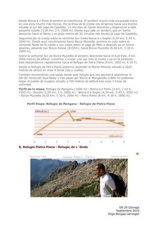 Desde Bocca à e Porte el terreno se transforma. El sendero mucho más escarpado entra
en una zona mucho más rocosa. Por la línea de la cresta nos dirigimos hacia una brecha
situada al sur del Lago de Capitellu. 15 minutos de fuerte descenso y llegaremos a este
pequeño colado (3,50 km, 2 h, 2000 m). Desde aquí sale un sendero que en fuerte
descenso hacia el Norte y en poco menos de 30 minutos nos llevará al Lago de Capitellu.
Seguimos por la cresta sobre la vertiente Sur hasta Bocca à a Soglia (4,34 km, 2:45 h,
2050 m). Desde aquí nos dirigimos hacia Bocca Muzzella, primero en cota sobre la
vertiente Norte de la cresta y con vistas sobre el Lago de Melu y después ya en fuerte
ascenso, pasando por Bocca Rinosa (2150m), hacia Bocca Muzzella (6,50 km, 3:30 h,
2000 m).
Sobre la vertiente Sur de Bocca Muzzella el sendero desciende hacia el Sud-Este. A los
2050 metros de altitud volvemos a cruzar una vez más la cresta y ya en la vertiente
Este descendemos rápidamente hacia el Refugio de Petra Piana (8 km, 1850 m, 4:30 h).
Desde el Refugio de Petra Piana podemos ascender al Monte Ritondu situado a 2625
metros de altitud en unas 4 horas (ida y vuelta).
También encontramos una salida desde este refugio que nos permitirá abandonar el
GR-20. Dirección Sud-Oeste y tras pasar por Bocca di Manganellu (1800 m) podemos
llegar al pueblo de Guagnu situado a 700 metros de altitud tras unas 3 horas de
caminata.
Perfil de la etapa: Refugio de Manganu (1600 m) - Bocca à e Porte (3 km, 1:45 h,
2250 m) - Brecha (3,50 km, 2 h, 2000 m) - Bocca à a Soglia (4,34 km, 2:45 h, 2050 m)
- Bocca Muzzella (6,50 km, 3:30 h, 2000 m) - Petra Piana (8 km, 4:30 h, 1850 m).


     Perfil Etapa: Refugio de Manganu - Refugio de Pietra Piana




8. Refugio Pietra Piana - Refugio de L´Onda


       Distancia: 9 Km.         Desnivel:   500 m. -   900 m.      Tiempo: 03:45 h.




                                                                         GR 20 Córcega
                                                                       Septiembre 2010
                                                                 Iñigo Bengoa Larringan
 