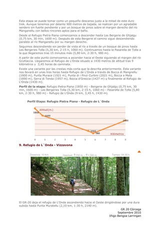 Esta etapa se puede tomar como un pequeño descanso justo a la mitad de este duro
trek. Aunque tenemos por delante 900 metros de bajada, se realizan por un agradable
sendero sin fuerte pendiente y por un bosque de pinos sobre el margen derecho del río
Manganellu con bellos rincones aptos para el baño.
Desde el Refugio Pietra Piana comenzamos a descender hasta Les Bergerie de Ghjalgu
(0,75 km, 30 min, 1600 m). Después de esta Bergerie el camino sigue descendiendo
paralelo al río Manganellu por su margen derecho.
Seguimos descendiendo sin perder de vista el río a través de un bosque de pinos hasta
Les Bergeries Tolla (5,30 km, 2:15 h, 1060 m). Continuamos hasta la Pasarella de Tolla a
la que llegaremos tras 15 minutos más (5,80 km, 2:30 h, 980 m).
A partir de este punto comenzamos a ascender hacia el Oeste siguiendo el margen del río
Gruttaccia. Llegaremos al Refugio de L'Onda situado a 1430 metros de altitud tras 9
kilómetros y 3;45 horas de caminata.
Existe una variante por las crestas más corta que la descrita anteriormente. Esta variante
nos llevará en unas tres horas hasta Refugio de L'Onda a través de Bocca di Mangnellu
(1800 m), Punta Murace (1921 m), Punta di i Pinzi Curbini (2021 m), Bocca a Meta
(1890 m), Serra di Tenda (1957 m), Bocca d'Oreccia (1427 m) y finalmente al Refugio de
L'Onda (1430 m).
Perfil de la etapa: Refugio Pietra Piana (1850 m) - Bergerie de Ghjalgu (0,75 km, 30
min, 1600 m) - Les Bergeries Tolla (5,30 km, 2:15 h, 1060 m) - Pasarella de Tolla (5,80
km, 2:30 h, 980 m) - Refugio de L'Onda (9 km, 3;45 h, 1430 m).


      Perfil Etapa: Refugio Pietra Piana - Refugio de L´Onda




9. Refugio de L´Onda - Vizzavona


        Distancia: 10 Km.       Desnivel:   750 m. -   1.300 m.     Tiempo: 04:30 h.




El GR-20 deja el refugio de L'Onda ascendiendo hacia el Oeste dirigiéndose por una dura
subida hasta Punta Muratellu (2,10 km, 1:30 h, 2140 m).
                                                                          GR 20 Córcega
                                                                        Septiembre 2010
                                                                  Iñigo Bengoa Larringan
 