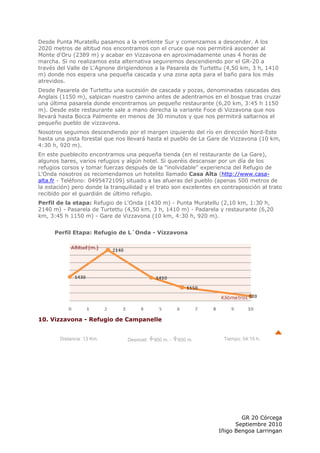 Desde Punta Muratellu pasamos a la vertiente Sur y comenzamos a descender. A los
2020 metros de altitud nos encontramos con el cruce que nos permitirá ascender al
Monte d'Oru (2389 m) y acabar en Vizzavona en aproximadamente unas 4 horas de
marcha. Si no realizamos esta alternativa seguiremos descendiendo por el GR-20 a
través del Valle de L'Agnone dirigiendonos a la Pasarela de Turtettu (4,50 km, 3 h, 1410
m) donde nos espera una pequeña cascada y una zona apta para el baño para los más
atrevidos.
Desde Pasarela de Turtettu una sucesión de cascada y pozas, denominadas cascadas des
Anglais (1150 m), salpican nuestro camino antes de adentramos en el bosque tras cruzar
una última pasarela donde encontramos un pequeño restaurante (6,20 km, 3:45 h 1150
m). Desde este restaurante sale a mano derecha la variante Foce di Vizzavona que nos
llevará hasta Bocca Palmente en menos de 30 minutos y que nos permitirá saltarnos el
pequeño pueblo de vizzavona.
Nosotros seguimos descendiendo por el margen izquierdo del río en dirección Nord-Este
hasta una pista forestal que nos llevará hasta el pueblo de Le Gare de Vizzavona (10 km,
4:30 h, 920 m).
En este pueblecito encontramos una pequeña tienda (en el restaurante de La Gare),
algunos bares, varios refugios y algún hotel. Si queréis descansar por un día de los
refugios corsos y tomar fuerzas después de la "inolvidable" experiencia del Refugio de
L'Onda nosotros os recomendamos un hotelito llamado Casa Alta (http://www.casa-
alta.fr - Teléfono: 0495472109) situado a las afueras del pueblo (apenas 500 metros de
la estación) pero donde la tranquilidad y el trato son excelentes en contraposición al trato
recibido por el guardián de último refugio.
Perfil de la etapa: Refugio de L'Onda (1430 m) - Punta Muratellu (2,10 km, 1:30 h,
2140 m) - Pasarela de Turtettu (4,50 km, 3 h, 1410 m) - Padarela y restaurante (6,20
km, 3:45 h 1150 m) - Gare de Vizzavona (10 km, 4:30 h, 920 m).


      Perfil Etapa: Refugio de L´Onda - Vizzavona




10. Vizzavona - Refugio de Campanelle


        Distancia: 13 Km.        Desnivel:   900 m. -   600 m.        Tiempo: 04:15 h.




                                                                            GR 20 Córcega
                                                                          Septiembre 2010
                                                                    Iñigo Bengoa Larringan
 