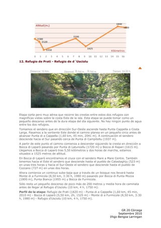 12. Refugio de Prati - Refugio de d´Usciolu


       Distancia: 10 Km.        Desnivel:   700 m. -   750 m.      Tiempo: 04:00 h.




Etapa corta pero muy aérea que recorre las crestas entre estos dos refugios con
magníficas vistas sobre la costa Este de la isla. Esta etapa se puede tomar como un
pequeño descanso antes de la dura etapa del día siguiente. No hay ningún punto de agua
entre los dos refugios.
Tomamos el sendero que en dirección Sur-Oeste asciende hasta Punta Cappella o Costa
Larga. Pasamos a la vertiente Este donde el camino planea en un pequeño circo antes de
alcanzar Punta di a Cappella (1,60 km, 45 min, 2041 m). A continuación el sendero
desciende hacia el Sur pasando cerca de Punta di Campitellu (1937 m).
A partir de este punto el camino comienza a descender siguiendo la cresta en dirección a
Bocca di Laparò pasando por Punta di Latuncellu (1720 m) y Bocca di Rapari (1615 m).
Llegamos a Bocca di Laparò tras 5,50 kilómetros y dos horas de marcha, estamos
situados a 1525 metros de altitud.
En Bocca di Laparò encontramos el cruce con el sendero Mare a Mare Centre. También
tenemos hacia el Este el sendero que desciende hasta el pueblo de Catastaghju (523 m)
en unas tres horas y hacia el Sur-Oeste el sendero que desciende hasta el pueblo de
Cozzano (727 m) en unas dos horas.
Ahora comienza un continuo sube-baja que a través de un bosque nos llevará hasta
Monte di a Furmicola (8,50 km, 3:30 h, 1980 m) pasando por Bocca di Punta Mozza
(1800 m), Punta Bianca (1955 m) y Bocca de Furmicola.
Sólo resta un pequeño descenso de poco más de 200 metros y media hora de caminata
antes de llegar al Refugio d'Usciolu (10 km, 4 h, 1750 m).
Perfil de la etapa: Refugio de Prati (1820 m) - Punta di a Cappella (1,60 km, 45 min,
2010 m) - Bocca di Laparò (5,50 km, 2h, 1525 m) - Monte di a Furmicola (8,50 km, 3:30
h, 1980 m) - Refugio d'Usciolu (10 km, 4 h, 1750 m).



                                                                         GR 20 Córcega
                                                                       Septiembre 2010
                                                                 Iñigo Bengoa Larringan
 