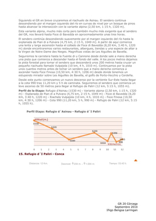Siguiendo el GR en breve cruzaremos el riachuelo de Asinau. El sendero continua
descendiendo por el margen izquierdo del río en curvas de nivel por un bosque de pinos
hasta alcanzar la intersección con la variante alpina (2,50 km, 1:15 h, 1320 m).
Esta variante alpina, mucho más corta pero también mucho más exigente que el sendero
del GR, nos llevará hasta Foce di Bavedda en aproximadamente unas tres horas.
El sendero continúa descendiendo suavemente por el margen izquierdo del río hasta la
explanada de Pian di a Pulvara (4,75 km, 2:15 h, 1049 m). A partir de aquí comienza
una lenta y larga ascensión hasta el collado de Foce di Bavedda (8,20 Km, 3:40 h, 1220
m) donde encontraremos varios restaurantes, albergues, tiendas y una especie de altar a
la Virgen de Notre Dame des Nieges. Magnificas vistas de Les Aiguilles de Bavella.
Seguiremos la carretera hasta la Fuente di u Cannone desde donde sale a mano derecha
una pista que comienza a descender hasta el fondo del valle. A los pocos metros dejamos
la pista forestal para tomar el sendero que descenderá unos 200 metros hasta cruzar un
pequeño riachuelo llamado Vulpajola (10 km, 4 h, 1010 m). Continuamos por la pista
unos cuantos metros antes de tomar un sendero que a mano derecha comienza a
ascender hasta Foce Finosa (10,50 km, 4:30 h, 1206 m) desde donde tenemos un
estupendo mirador sobre Les Aiguilles de Bavella, el golfo de Porto-Vecchio y Cerdeña.
Desde este punto comenzamos un nuevo descenso por la vertiente Sur-Este hasta llegar
a la cota 990 tras 11,20 km y 5 h de caminata. Seguiremos el sendero que comienza un
leve ascenso de 50 metros para llegar al Refugio de Paliri (12 km, 5:15 h, 1055 m).
Perfil de la Etapa: Refugio d'Asinau (1530 m) - Variante alpina (2,50 km, 1:15 h, 1320
m) - Esplanada de Pian di a Pulvara (4,75 km, 2:15 h, 1049 m) - Foce di Bavedda (8,20
Km, 3:40 h, 1220 m) - Riachelo Vulpajola (10 km, 4 h, 1010 m) - Foce Finosa (10,50
km, 4:30 h, 1206 m) - Cota 990 (11,20 km, 5 h, 990 m) - Refugio de Paliri (12 km, 5:15
h, 1055 h).


     Perfil Etapa: Refugio d´Asinau - Refugio d´I Paliri




15. Refugio d´I Paliri - Conca


       Distancia: 12 Km.       Desnivel:   200 m. -   1.000 m.    Tiempo: 03:45 h.




                                                                         GR 20 Córcega
                                                                       Septiembre 2010
                                                                 Iñigo Bengoa Larringan
 