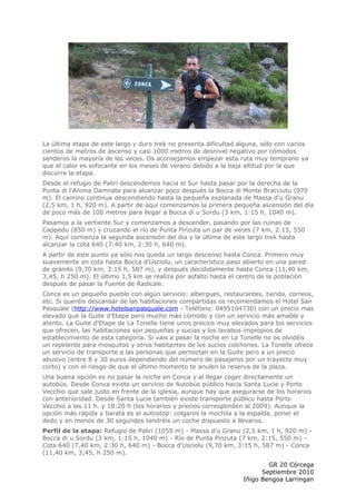 La última etapa de este largo y duro trek no presenta dificultad alguna, sólo con varios
cientos de metros de ascenso y casi 1000 metros de desnivel negativo por cómodos
senderos la mayoría de las veces. Os aconsejamos empezar esta ruta muy temprano ya
que el calor es sofocante en los meses de verano debido a la baja altitud por la que
discurre la etapa.
Desde el refugio de Paliri descendemos hacia el Sur hasta pasar por la derecha de la
Punta di l'Anima Damnata para alcanzar poco después la Bocca di Monte Bracciutu (970
m). El camino continua descendiendo hasta la pequeña explanada de Massa d'u Granu
(2,5 km, 1 h, 920 m). A partir de aquí comenzamos la primera pequeña ascensión del día
de poco más de 100 metros para llegar a Bocca di u Sordu (3 km, 1:15 h, 1040 m).
Pasamos a la vertiente Sur y comenzamos a descender, pasando por las ruinas de
Cappedu (850 m) y cruzando el río de Punta Pinzuta un par de veces (7 km, 2:15, 550
m). Aquí comienza la segunda ascensión del día y la última de este largo trek hasta
alcanzar la cota 640 (7:40 km, 2:30 h, 640 m).
A partir de este punto ya sólo nos queda un largo descenso hasta Conca. Primero muy
suavemente en cota hasta Bocca d'Usciolu, un característico paso abierto en una pared
de granito (9,70 km, 3:15 h, 587 m), y después decididamente hasta Conca (11,40 km,
3;45, h 250 m). El último 1,5 km se realiza por asfalto hasta el centro de la población
después de pasar la Fuente de Radicale.
Conca es un pequeño pueblo con algún servicio: albergues, restaurantes, tienda, correos,
etc. Si queréis descansar de las habitaciones compartidas os recomendamos el Hotel San
Pasquale (http://www.hotelsanpasquale.com - Teléfono: 0495104730) con un precio mas
elevado que la Guite d'Etape pero mucho más cómodo y con un servicio más amable y
atento. La Guite d'Etape de La Tonelle tiene unos precios muy elevados para los servicios
que ofrecen, las habitaciones son pequeñas y sucias y los lavabos impropios de
establecimiento de esta categoría. Si vais a pasar la noche en La Tonelle no os olvidéis
un repelente para mosquitos y otros habitantes de los sucios colchones. La Tonelle ofrece
un servicio de transporte a las personas que pernoctan en la Guite pero a un precio
abusivo (entre 8 y 30 euros dependiendo del número de pasajeros por un trayecto muy
corto) y con el riesgo de que el último momento te anulen la reserva de la plaza.
Una buena opción es no pasar la noche en Conca y al llegar coger directamente un
autobús. Desde Conca existe un servicio de Autobús público hacia Santa Lucie y Porto
Vecchio que sale justo en frente de la iglesia, aunque hay que asegurarse de los horarios
con anterioridad. Desde Santa Lucie también existe transporte público hasta Porto
Vecchio a las 11 h. y 18:20 h (los horarios y precios corresponden al 2009). Aunque la
opción más rápida y barata es el autostop: colgaros la mochila a la espalda, poner el
dedo y en menos de 30 segundos tendréis un coche dispuesto a llevaros.
Perfil de la etapa: Refugio de Paliri (1055 m) - Massa d'u Granu (2,5 km, 1 h, 920 m) -
Bocca di u Sordu (3 km, 1:15 h, 1040 m) - Río de Punta Pinzuta (7 km, 2:15, 550 m) -
Cota 640 (7,40 km, 2:30 h, 640 m) - Bocca d'Usciolu (9,70 km, 3:15 h, 587 m) - Conca
(11,40 km, 3;45, h 250 m).

                                                                          GR 20 Córcega
                                                                        Septiembre 2010
                                                                  Iñigo Bengoa Larringan
 