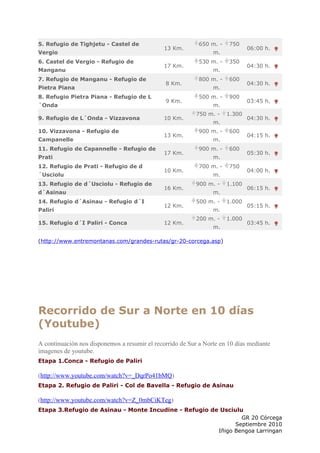 5. Refugio de Tighjetu - Castel de                          650 m. -   750
                                               13 Km.                          06:00 h.
Vergio                                                           m.
6. Castel de Vergio - Refugio de                            530 m. -   350
                                               17 Km.                          04:30 h.
Manganu                                                          m.
7. Refugio de Manganu - Refugio de                          800 m. -   600
                                               8 Km.                           04:30 h.
Pietra Piana                                                     m.
8. Refugio Pietra Piana - Refugio de L                      500 m. -   900
                                               9 Km.                           03:45 h.
´Onda                                                            m.
                                                           750 m. -    1.300
9. Refugio de L´Onda - Vizzavona               10 Km.                          04:30 h.
                                                                 m.
10. Vizzavona - Refugio de                                  900 m. -   600
                                               13 Km.                          04:15 h.
Campanelle                                                       m.
11. Refugio de Capannelle - Refugio de                      900 m. -   600
                                               17 Km.                          05:30 h.
Prati                                                            m.
12. Refugio de Prati - Refugio de d                         700 m. -   750
                                               10 Km.                          04:00 h.
´Usciolu                                                         m.
13. Refugio de d´Usciolu - Refugio de                      900 m. -    1.100
                                               16 Km.                          06:15 h.
d´Asinau                                                         m.
14. Refugio d´Asinau - Refugio d´I                         500 m. -    1.000
                                               12 Km.                          05:15 h.
Paliri                                                           m.
                                                           200 m. -    1.000
15. Refugio d´I Paliri - Conca                 12 Km.                          03:45 h.
                                                                 m.

(http://www.entremontanas.com/grandes-rutas/gr-20-corcega.asp)




Recorrido de Sur a Norte en 10 días
(Youtube)
A continuación nos disponemos a resumir el recorrido de Sur a Norte en 10 días mediante
imagenes de youtube.
Etapa 1.Conca - Refugio de Paliri

(http://www.youtube.com/watch?v=_DqrPo41bMQ)
Etapa 2. Refugio de Paliri - Col de Bavella - Refugio de Asinau

(http://www.youtube.com/watch?v=Z_0mbCiKTeg)
Etapa 3.Refugio de Asinau - Monte Incudine - Refugio de Usciulu
                                                               GR 20 Córcega
                                                             Septiembre 2010
                                                       Iñigo Bengoa Larringan
 