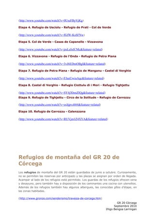 (http://www.youtube.com/watch?v=0UseFByVjKg)

Etapa 4. Refugio de Usciolu - Refugio de Prati - Col de Verde

(http://www.youtube.com/watch?v=fGfW-KsSFNw)

Etapa 5. Col de Verde - Casas de Capanelle - Vizzavona

(http://www.youtube.com/watch?v=jreLeIxICMc&feature=related)

Etapa 6. Vizzavona - Refugio de l'Onda - Refugio de Petra Piana

(http://www.youtube.com/watch?v=3vJ6EDmOBgI&feature=related)

Etapa 7. Refugio de Petra Piana - Refugio de Manganu - Castel di Verghio

(http://www.youtube.com/watch?v=FJauUwiuAqc&feature=related)

Etapa 8. Castel di Verghio - Refugio Ciottulu di i Mori - Refugio Tighjettu

(http://www.youtube.com/watch?v=SY4jXbmZlQg&feature=related)
Etapa 9. Refugio de Tighjettu - Circo de la Solitude - Refugio de Carrozzu

(http://www.youtube.com/watch?v=sxltjpvzb84&feature=related)

Etapa 10. Refugio de Carrozzu - Calenzzana

(http://www.youtube.com/watch?v=RUVjm1Z4XYA&feature=related)




Refugios de montaña del GR 20 de
Córcega
Los refugios de montaña del GR 20 están guardados de junio a octubre. Curiosamente,
no se permiten las reservas por anticipado y las plazas se asignan por orden de llegada.
Acampar al lado de los refugios está permitido. Los guardas de los refugios ofrecen cena
y desayuno, pero también hay a disposición de los caminantes una cocina con utensilios.
Además de los refugios también hay algunos albergues, las conocidas gîtes d'étape, en
las zonas habitadas.

(http://www.gronze.com/senderismo/travesia-de-corcega.htm)
                                                                         GR 20 Córcega
                                                                       Septiembre 2010
                                                                 Iñigo Bengoa Larringan
 