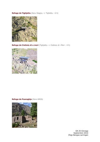 Refuge de Tighjettu (Ascu Stagnu -> Tighettu : 6 h)




Refuge de Ciottulu di u mori (Tighjettu -> Ciottulu di i Mori : 4 h)




Refuge de Puscaghja (Hors GR20)




                                                                          GR 20 Córcega
                                                                        Septiembre 2010
                                                                  Iñigo Bengoa Larringan
 