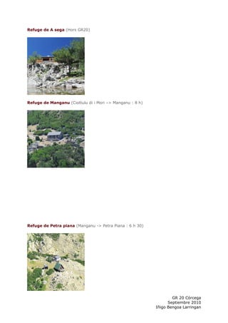 Refuge de A sega (Hors GR20)




Refuge de Manganu (Ciottulu di i Mori –> Manganu : 8 h)




Refuge de Petra piana (Manganu -> Petra Piana : 6 h 30)




                                                                  GR 20 Córcega
                                                                Septiembre 2010
                                                          Iñigo Bengoa Larringan
 