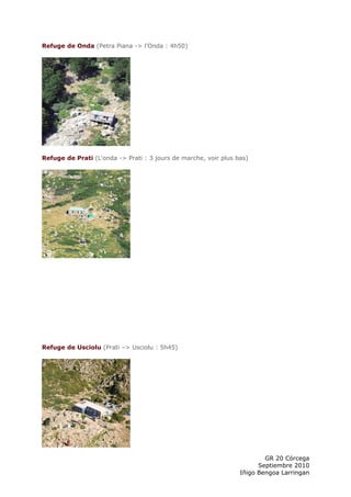 Refuge de Onda (Petra Piana -> l’Onda : 4h50)




Refuge de Prati (L'onda -> Prati : 3 jours de marche, voir plus bas)




Refuge de Usciolu (Prati –> Usciolu : 5h45)




                                                                         GR 20 Córcega
                                                                       Septiembre 2010
                                                                 Iñigo Bengoa Larringan
 