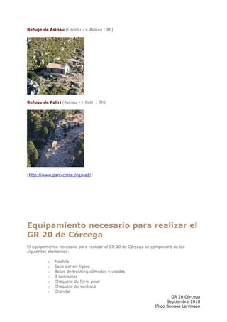 Refuge de Asinau (Usciolu –> Asinau : 8h)




Refuge de Paliri (Asinau –> Paliri : 7h)




(http://www.parc-corse.org/vad/)




Equipamiento necesario para realizar el
GR 20 de Córcega
El equipamiento necesario para realizar el GR 20 de Córcega se compondrá de los
siguientes elementos:

          o   Mochila
          o   Saco dormir ligero
          o   Botas de trekking cómodas y usadas
          o   3 camisetas
          o   Chaqueta de forro polar
          o   Chaqueta de ventisca
          o   Chandal
                                                                        GR 20 Córcega
                                                                      Septiembre 2010
                                                                Iñigo Bengoa Larringan
 