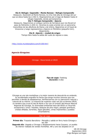 Día 6: Refugio Capanelle - Monte Renoso - Refugio Campanelle
 Desayuno. Ascensión al Monte Renoso, la cima más alta de Córcega del sur
que se eleva hasta los 2.352 m. Regresaremos por el lago de Bastani hasta el
                   refugio Capanelle, donde pernoctaremos.
                    Día 7: Refugio Campanelle - Ajaccio
  Desayuno. Seguiremos un antiguo camino de herradura que nos llevará al
  paso de Palmente (1.640 m). Veremos la costa oriental con un panorama
 maravilloso de las albuferas de Diana y de Urbina. Bajaremos en el hayal de
   Vizzavona y luego regresaremos a Ajaccio en Micheline (pequeño tren).
                                 Alojamiento.
                     Día 8 : Ajaccio – ciudad de origen
           Tiempo libre hasta la salida del vuelo de regreso a casa.




(http://www.mundoexplora.com/tr108.htm)




Agencia Giroguies:



                       Córcega - Recorriendo el GR20




                                         Tipo de viaje: Trekking
                                            Duración: 6 días




 Córcega es una isla montañosa y la mejor manera de descubrirla es andando.
     Su accidentada orografía ha hecho que tenga muchos caminos que nos
permiten a demás de desplazarnos, familiarizarnos con su patrimonio natural y
 cultural de su interior. La mayoría de nuestras rutas van por el famoso GR20,
 un sendero que cruza la isla de Norte a Sur por el corazón del Parque Natural
   Regional de Córcega. Su diversidad ambiental hace del GR20 un recorrido
   excepcional y único: hayedos, bosques de pino negro, paisajes graníticos,
    crestas afiladas, torrentes, lagos glaciales, cimas imponentes y pueblos
                                  encantadores.

                                Plan de viaje

 Primer día: Trayecto Barcelona - Marsella y salida en ferry hacia Córcega a
                                   las 20h
Segundo día: Llegada a Córcega y desplazamiento hacia Cozzano, un pueblo
    de interior rodeado de verdes montañas. Allí y una vez alojados en un
                                                                          GR 20 Córcega
                                                                       Septiembre 2010
                                                                 Iñigo Bengoa Larringan
 