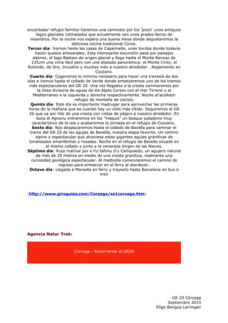 encantador refugio familiar haremos una caminata por los 'pozzi' unos antiguos
      lagos glaciales colmatados que actualmente son unos prados llenos de
  meandros. Por la noche nos espera una buena mesa donde degustaremos la
                           deliciosa cocina tradicional Corse.
Tercer día: Iremos hasta las casas de Capannelle, unas bordas donde todavía
     hacen quesos artesanales. Esta interesante excursión pasa por paisajes
    alpinos, el lago Bastani de origen glacial y llega hasta el Monte Renoso de
   2352m una cima fácil pero con una dilatada panorámica: el Monte Cinto, el
Rotondo, de Oro, Incudine y muchos más a nuestro alrededor . Alojamiento en
                                        Cozzano.
  Cuarto día: Cogeremos lo mínimo necesario para hacer una travesía de dos
días e iremos hasta el collado de Verde donde empezaremos uno de los tramos
 más espectaculares del GR 20. Una vez llegados a la cresta caminaremos por
       la línea divisoria de aguas de los Alpes Corsos con el mar Tirreno y el
    Mediterráneo a la izquierda y derecha respectivamente. Noche al'acollidor
                            refugio de montaña de Usciolu
  Quinto día: Este día es importante madrugar para aprovechar las primeras
 horas de la mañana que es cuando hay un cielo más nítido. Seguiremos el GR
 20 que va por hilo de una cresta con vistas de pájaro a nuestro alrededor. En
      boca di Agnonu entraremos en los "maquis" un bosque subalpino muy
   característico de la isla y acabaremos la jornada en el refugio de Cozzano.
   Sexto día: Nos desplazaremos hasta el collado de Bavella para caminar el
 tramo del GR 20 de las agujas de Bavella, nuestra etapa favorita. Un camino
     alpino y espectacular que atraviesa estas gigantes agujas graníticas de
 tonalidades amarillentas y rosadas. Noche en el refugio de Bavella situado en
             el mismo collado y junto a la venerada Virgen de las Nieves.
Séptimo día: Ruta matinal por e l'U tafonu d'u Campuledo, un agujero natural
      de más de 20 metros en medio de una cresta granítica, realmente una
  curiosidad geológica espectacular. Al mediodía comenzaremos el camino de
                   regreso para embarcar en el ferry al atardecer.
 Octavo día: Llegada a Marsella en ferry y trayecto hasta Barcelona en bus o
                                          tren




(http://www.giroguies.com/Corsega/es1corcega.htm)




Agencia Natur Trek:



                        Córcega - Recorriendo el GR20




                                                                          GR 20 Córcega
                                                                        Septiembre 2010
                                                                  Iñigo Bengoa Larringan
 