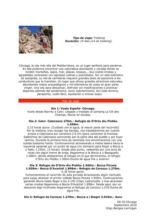 Tipo de viaje: Trekking
                                   Duración: 19 días (14 de trekking)




Córcega, la isla más alta del Mediterráneo, es un lugar perfecto para perderse.
   En ella podemos encontrar una naturaleza abundante y variada donde se
     funden montañas, lagos, mar, playas, bosque,...Sus costas limpias y
agradables contrastan con agrestes colinas y acantilados. Sin un solo kilómetro
  de autopista, su red de carreteras requiere grandes dosis de paciencia a los
conductores que la transitan. Un lugar que ofrece grandes atractivos naturales,
   abundantes restos arqueológicos y mil kilómetros de costa en gran parte
    virgen. Una isla para descansar, disfrutar sin masificaciones o practicar
   deportes además del senderismo, como submarinismo, bici todo terreno,
               parapente, vuelo libre, equitación e incluso esquí.

                                 Plan de viaje

                        Día 1: Vuelo España- Córcega.
      Vuelo desde Biarritz a Calvi. Llegada y traslado al camping La Clé des
                           Champs. Noche en tiendas.

        Día 2: Calvi- Calenzana 270m.- Refugio de D’Ortu diu Piobbu
                                    1.560m.
       5,15 horas aprox. (Cuidado con el agua, la mayor parte del recorrido)
      Por la mañana, tras recoger las tiendas, nos trasladaremos por cuenta
       propia a Calenzana por carretera (15 km.)para comenzar la travesía.
   Saldremos de Calenzana caminando por la parte alta del pueblo y por buen
    camino. Durante la primera hora de caminata nos encontraremos con una
   subida bastante fuerte. Continuaremos atravesando a media ladera hacia la
   izquierda pasando por un punto de agua (no siempre) para llegar a Bocca a
     u Saltu 1.250m. (3 horas). Desde este punto, vadeando por una zona de
       rocas con algún tramo de sirga, llegaremos a la Bocca a u Bassguellu
      1.486m. dónde atisbaremos el refugio en el que dormiremos, el refugio
             C’Ortu diu Piobbu 1.560m.Ducha de agua fría y exterior.

        Día 3: Refugio de D’Ortu diu Piobbu 1.560m.- Bocca Piccaia
     1.950m.- Bocca D’Avartoli 1.898m.- Refugio de Carozzu 1.270m.
                                5,30 horas aprox.
    Comenzaremos el recorrido de esta jornada atravesando algún riachuelo
   para luego alcanzar el primer collado Bocca Piccaia 1.950m. Continuaremos
   ganando altura hasta llegar a los 2.145 (Capu Ladroncella. y tras atravesar
    varias crestas llegaremos a Bocca D’Avartoli 1.898m. Desde aquí, por un
   descenso algo incómodo llegaremos al Refugio de Carozzu 1.270.Ducha de
                                     agua fría.

    Día 4: Refugio de Carozzu 1.270m.- Bocca a i Stagni 2.010m.- Ascu
                                                                          GR 20 Córcega
                                                                        Septiembre 2010
                                                                  Iñigo Bengoa Larringan
 