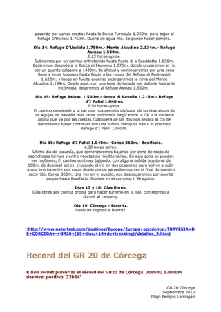 pasando por varias crestas hasta la Bocca Furnicula 1.950m. para bajar al
    Refuge D’Usciolu 1.750m. Ducha de agua fría. Se puede hacer compra.

   Día 14: Refuge D’Usciolu 1.750m.- Monte Alcudine 2.134m.- Refuge
                                Asinau 1.530m.
                                5,15 horas aprox.
    Subiremos por un camino entretenido hasta Punta di a Scaddatta 1.836m.
   Bajaremos después a la Bocca di l’Agnonu 1.570m. donde cruzaremos el río
   por un puente colgante a 1430m. de altitud y continuaremos por una zona
      llana y entre bosques hasta llegar a las ruinas del Refuge di Pedinieddi
        1.623m. y luego en fuerte ascenso alcanzaremos la cima del Monte
   Alcudine 2.134m. Desde aquí, con una hora de bajada por delante bastante
                 incómoda, llegaremos al Refuge Asinau 1.530m.

    Día 15: Refuge Asinau 1.530m.- Bocca di Bavella 1.218m.- Refuge
                               d’I Paliri 1.040 m.
                                5,50 horas aprox.
   El camino desciende a la par que nos permite disfrutar de bonitas vistas de
   las Agujas de Baviella mas tarde podremos elegir entre la GR o la variante
     alpina que va por las crestas cualquiera de las dos nos llevara al col de
      Bavellapara luego continuar con una subida tranquila hasta el precioso
                             Refuge d’I Paliri 1.040m.


       Día 16: Refuge d’I Paliri 1.040m.- Conca 360m.- Bonifacio.
                               4,30 horas aprox.
   Ultimo dia de travesía, que comenzaremos bajando por zona de rocas de
caprichosas formas y entre vegetación mediterránea. En esta zona se pueden
  ver muflones, El camino continúa bajando, con alguna subida ocasional de
150m. de desnivel aprox. cruzando el río en dos ocasiones para volver a subir
a una brecha entre dos rocas desde donde ya podremos ver el final de nuestro
 recorrido, Conca 360m. Una vez en el pueblo, nos desplazaremos por cuenta
           propia hasta Bonifacio. Noches en el camping L´Araguina.

                         Dias 17 y 18: Días libres.
  Días libres por cuenta propia para hacer turismo en la isla, con regreso a
                             dormir al camping.

                        Día 19: Córcega - Biarritz.
                        Vuelo de regreso a Biarritz.




(http://www.naturtrek.com/destinos/Europa/Europa+occidental/TRAVESIA+D
E+CORCEGA+-+GR20+(19+dias,+14+de+trekking)/detalles_9.htm)




Record del GR 20 de Córcega

Kilian Jornet pulveriza el récord del GR20 de Córcega. 200km; 12800m
desnivel positivo. 32h54'

                                                                          GR 20 Córcega
                                                                        Septiembre 2010
                                                                  Iñigo Bengoa Larringan
 