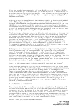 El corredor catalán ha completado los 200 km y 12.800 metros de desnivel en 32h54’,
cuatro horas menos que el anterior récord que estaba en posesión de Piero Santucci. “Es
el recorrido más largo que he disputado jamás y estoy muy satisfecho porque aunque ha
sido más duro que el Ultra Trail del Mont Blanc he acabado en mejores condiciones”, ha
explicado Kilian Jornet

En el marco del desafío Kilian’s Quest el atleta de la Cerdanya ha batido la plusmarca del
mítico GR20, el gran recorrido que cruza de noroeste a sureste la isla francesa de
Córcega. El integrante del Salomon Santiveri Outdoor Team ha completado los 200 km y
12.800 metros de desnivel en 32h54’, cuatro horas menos que el anterior récord que
estaba en posesión de Piero Santucci. “Es el recorrido más largo que he disputado jamás
y estoy muy satisfecho porque aunque ha sido más duro que el Ultra Trail del Mont Blanc
he acabado en mejores condiciones”, ha explicado Kilian Jornet

“Hacía tiempo que soñaba con recorrer los diferentes trails que existen en el mundo, vías
mágicas con récords que me gustaría intentar superar, porque los récords existen para
ser batidos, ¿no? Cuando desde Salomon me dijeron que me ayudarían fue fantástico”.
Fruto de la inquietud y voracidad de Kilian Jornet y de la pasión por la montaña que
comparte con Salomon nació Kilian’s Quest, unos desafíos donde el integrante del
Salomon Santiveri Outdoor Team vuelve a explorar sus límites a través de travesías
míticas con récords para atacar. El primero ya ha caído. Se trata del mítico GR20, la
Travesía de Córcega que Kilian Jornet ha completado en 32h54’, cuatro horas menos que
el anterior récord que estaba en posesión de Piero Santucci.

En total, más de un día corriendo por el exigente trazado del gran recorrido, uno de los
más técnicos de Europa, con sus interminables 200 kilómetros y 12.800 metros de
desnivel, lo que equivale a subir un Everest y medio. El recorrido une el pueblo de
Colenzana, al norte, con el pueblo de Conca, al sur, y transcurre casi en su totalidad
dentro del Parque Natural Regional de Córcega. Para realizar la ruta completa, a un ritmo
normal, son necesarios entre 12 y 15 días. A todo ello, hay que añadir las duras
condiciones meteorológicas que han llevado a Kilian hasta el límite de sus fuerzas, con un
termómetro que marcaba 38 grados centígrados en la meta.

Kilian: “Ha sido muy duro, pero me estoy recuperando mejor de lo que pensaba”

Una ampolla y el pie inflado. Estas han sido las heridas de guerra que han dejado huella
en el cuerpo de Kilian. “Me han limitado un poco en la carrera, sobretodo en las bajadas”,
analizaba el atleta, exultante por el nuevo récord que viste su palmarés y porque
físicamente se está recuperando mucho mejor de lo previsto tras tamaño esfuerzo.
“Estoy contento porque las piernas me están respondiendo muy bien. Este recorrido no
tiene nada que ver con el Ultra Trail del Mont Blanc, es mucho más duro, largo y técnico.
En el Mont Blanc a las 14 horas me dolían las piernas y aquí he aguantado mucho mejor
y eso que físicamente no había podido prepararme muy bien porque después de la
temporada de invierno me tomé un descanso para recuperarme y poder afrontar con
garantías la temporada de verano”.

“La noche se me ha hecho eterna”

Tras firmar el récord, Kilian ha analizado una carrera “que a lo largo de las primeras 15
horas ha ido muy bien, a buen ritmo, sin forzar. El primer tramo lo he corrido solo y las
sensaciones han sido muy buenas. Lo he disfrutado mucho”. Con la llegada de la noche,
sin embargo, la dureza del desafío se hizo evidente. “La noche se me ha hecho eterna
porque además el terreno es muy técnico y tenía que estar alerta en todo momento. Por
la mañana, desde primera hora, he sufrido bastante y eso que ya corría acompañado
pero me dormía y hacía mucho, mucho calor. Iba totalmente zombie”

Estados Unidos, próximo desafío de Kilian’s Quest
                                                                           GR 20 Córcega
                                                                         Septiembre 2010
                                                                   Iñigo Bengoa Larringan
 