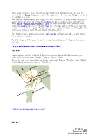 Córcega es una isla, y como tal, sólo existen dos formas de llegar hasta ella, bien en
avión o bien en barco. Luego, una vez en Córcega, se puede mover por la isla en coche o
en autobús o en tren.
Para moverse por Carretera en Córcega sepa que son varias las compañías de autobuses
que se desplazan entre las principales ciudades del país, compañías que se desplazan
entre Bastia y Ajaccio, Porto Vecchio o Calvi. En estos recorridos podrá disfrutar de los
bellísimos paisajes corsos. Si va hasta la isla en Ferry sepa que puede llevar su vehículo
y recorrer así la isla a su gusto. Puede viajar en ferry desde ciudades como Niza, Marsella
o Génova a ciudades como Ajaccio, Bastia o Porto Vecchio.

Para llegar en avión sepa que los cuatro aeropuertos principales de Córcega son Bastia,
Porto Vecchio o Ajaccio.

También dispone de ferrocarril entre las principales ciudades de la isla para desplazarse
en tren.

(http://corcega.costasur.com/es/como-llegar.html)

Por mar

Los principales puertos de la isla de Corcega son el de Bastia (el más importante de
todos), Lílle-Rousse, Calvi, Ajaccio, Propiano y Porto-Vecchio.
Siendo los puertos principales desde donde enbarcarse: Francia (Marsella, Tolón y Niza)
e Italia (Savona, Génova, Liborno y Piombino).




(http://www.aferry.es/corcega-es.htm)




Por aire


                                                                           GR 20 Córcega
                                                                         Septiembre 2010
                                                                   Iñigo Bengoa Larringan
 