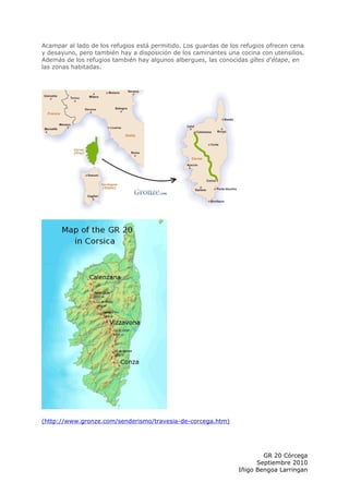 Acampar al lado de los refugios está permitido. Los guardas de los refugios ofrecen cena
y desayuno, pero también hay a disposición de los caminantes una cocina con utensilios.
Además de los refugios también hay algunos albergues, las conocidas gîtes d'étape, en
las zonas habitadas.




(http://www.gronze.com/senderismo/travesia-de-corcega.htm)




                                                                         GR 20 Córcega
                                                                       Septiembre 2010
                                                                 Iñigo Bengoa Larringan
 