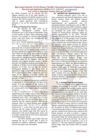 Raja Gopal Surineedi, G.S.Siva Kumar, P.Sunitha / International Journal of Engineering
            Research and Applications (IJERA) ISSN: 2248-9622 www.ijera.com
                   Vol. 2, Issue 5, September- October 2012, pp.1221-1225
the SNaN exception can be signaled and this         IV. DESIGN OF ARITHMETIC UNIT
happens whenever one of the input operand is a                       Decimal arithmetic plays a key role in
SNaN string otherwise the QNaN exception will be           many commercial and financial applications, which
signaled. The SNaN exception can for example be            process decimal values and perform decimal
used to signal operations with uninitialized               rounding.         However,         current      software
operands, if we set the uninitialized operands to          implementations are prohibitively slow [1],
SNaN.                                                      prompting hardware manufacturers such as IBM to
E. Range of Floating Point Numbers                         add decimal floating point (DFP) arithmetic support
          By allowing the radix point to be                to their microprocessors [2]. Furthermore, the IEEE
adjustable,      floating-point     notation      allows   has developed the newly IEEE 754-2008 [3]
calculations over a wide range of magnitudes, using        standard for Floating-Point Arithmetic adding the
a fixed number of digits, while maintaining good           decimal representation to the IEEE 754-1985
precision. For example, in a decimal floating-point        standard. There are several works focused on fixed-
system with three digits, the multiplication that          point addition [4, 5]. For example, in [4, 5], Busaba,
human would write as                                       and Haller propose combined decimal and binary
0.12 × 0.12 = 0.0144 Would be expressed as                 adders using pre-sum and pre-selection logic. Only a
(1.2 × 10^−1) × (1.2 × 10^−1) = (1.44 × 10^2)              few previous recent papers focused on decimal
          In a fixed-point system with the decimal         floating-point addition [6-8]. The proposed adder by
point at the left, it would be 0.120 × 0.120 = 0.014 A     Cohen et al. [8] and Bohlender et al. [6] have long
digit of the result was lost because of the inability of   latencies and produces one result digit each cycle. In
the digits and decimal point to 'float' relative to each   [7] presents the first IEEE 754 decimal floating point
other within the digit string. The range of floating-      adder. Nevertheless, recently appears the first
point numbers depends on the number of bits or             publications in decimal arithmetic applications on
digits used for representation of the significand (the     FPGA [9]. Several hardware designs were
significant digits of the number) and for the              synthesized using other platforms than FPGA [10],
exponent. On a typical computer system, a 'double          this is why it is believed that it can be one of the first
precision' (64-bit) binary floating point number has a     implementation on FPGA for addition/subtraction
coefficient of 53 bits (one of which is implied), an       using decimal64 encoding. A recent work [9]
exponent of 11 bits, and one sign bit. Positive            presents a DFP adder for FPGA but using Binary
floating-point numbers in this format have an              Integer Decimal (BID) encoding, whose results will
approximate range of 10^−308 to 10^308 (because            be used in our comparisons. Because of the BID
308 is approximately 1023 × log10 (2), since the           adder occupies less area [9] than our proposed
range of the exponent is [−1022, 1023]). The               design, it may be argued that the BID format is well
complete range of the format is from about −10^308         suited for hardware implementation but considering
through +10^308..                                          the latency-area tradeoff.
The number of normalized floating point numbers in
a system F(B, P, L, U) (where B is the base of the                 1) A .Floating Point Number System
system, P is the precision of the system to P                        Every real number can be approximated by
numbers, L is the smallest exponent representable in       a ﬂoating point number in the IEEE 754 standard
the system, and U is the largest exponent used in the      [ANSI 85] as long as that number is within speciﬁc
system) is:                                                range. The ﬂoating point number format is based on
2 * (B - 1) * B^(P-1) * (U - L + 1) + 1. The one is        scientiﬁc notation with limited size for each ﬁeld.
added because the number could be zero. There is a         For a normalized ﬂoating point number in the IEEE
smallest positive normalized floating-point number,        754 single precision standard where the integer part
Underflow level = UFL = B^L which has a 1 as the           is always equals to 1, the sign bit is 1 bit in size. The
leading digit and 0 for the remaining digits of the        integer part is omitted as it is always equals to 1. The
mantissa, and the smallest possible value for the          size of fraction part is 23 bit and the size of exponent
exponent. There is a largest floating point number,        is 8 bit. The base is always equal to 2 and the total
Overflow level = OFL = B^ (U + 1) * (1 - B^ (-P))          size of a single precision ﬂoating point number is 32
which has B - 1 as the value for each digit of the         bits. In general, an IEEE 754 ﬂoating point number
mantissa and the largest possible value for the            F can be expressed as follows: where s stands for the
exponent. Any number larger than OFL cannot be             sign bit, f stands for the fraction and e stands for the
represented in the given floating-point system and         biased exponent. In order to express a negative
no number smaller than the UFL can be represented          exponent, there is an exponent bias b associated with
in the floating point system.                              the exponent ﬁeld. The actual exponent is the value
          The IEEE standard goes further than just         of the exponent ﬁeld minus the bias. The value of
requiring the use of a guard digit. It gives an            bias depends on the size of exponent e size as in
algorithm for addition, subtraction, multiplication,       equation 2.2. The term signiﬁcand represents 1.f in
division and square root, and requires                     which integer ﬁeld and fraction ﬁeld are packed
                                                           together.

                                                                                                   1223 | P a g e
 