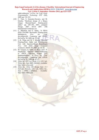 Raja Gopal Surineedi, G.S.Siva Kumar, P.Sunitha / International Journal of Engineering
          Research and Applications (IJERA) ISSN: 2248-9622 www.ijera.com
                 Vol. 2, Issue 5, September- October 2012, pp.1221-1225
       adder/subtractor,” in Proc. Int. Conf. Field-
       Programmable Technology FPT 2009,
       2009, pp. 518–521.
[10]   C. Tsen, S. Gonzalez-Navarro, and M.
       Schulte, “Hardware design of a Binary
       Integer     Decimal-based      floating-point
       adder,” pp. 288–295, 2007, computer
       Design, 2007. ICCD 2007. 25th
       International Conference on.
[11]   C. Minchola and G. Sutter, “A FPGA
       IEEE-754-2008 Decimal64 Floating-Point
       Multiplier,in      Proc.      Int.      Conf.
       Reconfigurable Computing and FPGAs
       ReConFig ’09, 2009, pp. 59–64.
[12]   L.-K. Wang and M. J. Schulte, “Decimal
       Floating-Point Adder and Multifunction
       Unit with Injection-Based Rounding,in
       Proc. 18th IEEE Symp. Computer
       Arithmetic ARITH ’07, 2007, pp. 56–68.
[13]   M. Vazquez, G. Sutter, G. Bioul, and J. P.
       Deschamps, “Decimal Adders/Subtractors
       in FPGA: Efficient 6-input LUT
       Implementations,” in Proc. Int. Conf.
       Reconfigurable Computing and FPGAs
       ReConFig ’09, 2009, pp. 42–47.
[14]   Xilinx Inc. XST User Guide 12.1, v12.1 ed.,
       Xilinx Inc., June 2009. [Online]. Available:
       http://www.xilinx.com
[15]   Xilinx Inc. Xilinx ISE Design Suite 12.1
       Software Manuals, v12.1 ed., Xilinx Inc.,
       June      2009.     [Online].      Available:
       http://www.xilinx.com




                                                                              1225 | P a g e
 