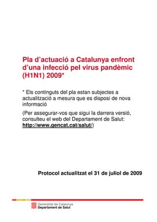 Pla d’actuació a Catalunya enfront
d’una infecció pel virus pandèmic
(H1N1) 2009*

* Els continguts del pla estan subjectes a
actualització a mesura que es disposi de nova
informació
(Per assegurar-vos que sigui la darrera versió,
consulteu el web del Departament de Salut:
http://www.gencat.cat/salut/)




      Protocol actualitzat el 31 de juliol de 2009
 