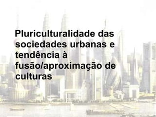 Pluriculturalidade das sociedades urbanas e tendência à fusão/aproximação de culturas 
