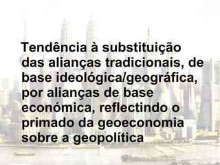Tendência à substituição das alianças tradicionais, de base ideológica/geográfica, por alianças de base económica, reflectindo o primado da geoeconomia sobre a geopolítica 